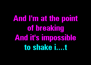 And I'm at the point
of breaking

And it's impossible
to shake i....t