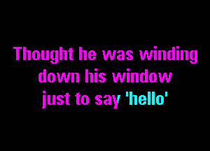 Thought he was winding

down his window
iust to say 'hello'