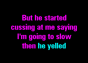 But he started
cussing at me saying

I'm going to slow
then he yelled