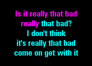 Is it really that had
really that bad?

I don't think
it's really that had
come on get with it