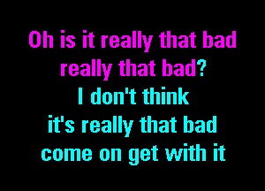 0h is it really that had
really that had?

I don't think
it's really that had
come on get with it