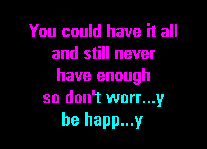 You could have it all
and still never

have enough
so don't worn?
he happ...y