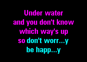 Under water
and you don't know

which way's up
so don't worr...y
he happ...y