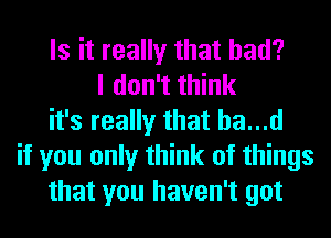 Is it really that had?
I don't think
it's really that ha...d
if you only think of things
that you haven't got