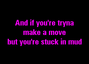 And if you're tryna

make a move
but you're stuck in mud