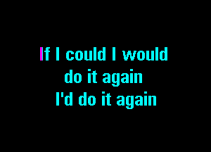 If I could I would

do it again
I'd do it again