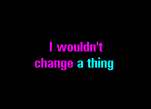 I wouldn't

change a thing