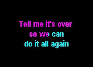 Tell me it's over

so we can
do it all again