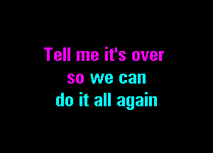 Tell me it's over

so we can
do it all again