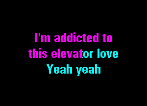 I'm addicted to

this elevator love
Yeah yeah