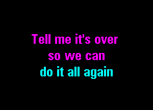 Tell me it's over

so we can
do it all again