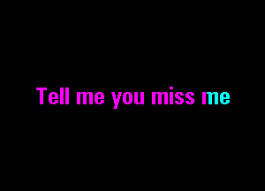 Tell me you miss me