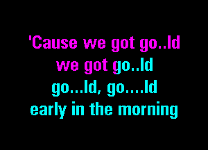 'Cause we got go..ld
we got go..ld

go...ld, go....ld
early in the morning