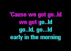 'Cause we got go..ld
we got go..ld

go..ld, go...ld
early in the morning