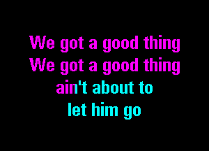 We got a good thing
We got a good thing

ain't about to
let him go