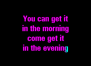 You can get it
in the morning

come get it
in the evening