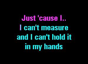 Just 'cause I..
I can't measure

and I can't hold it
in my hands