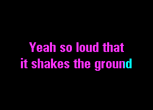 Yeah so loud that

it shakes the ground