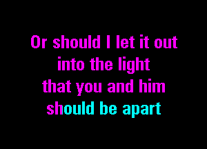 Or should I let it out
into the light

that you and him
should be apart