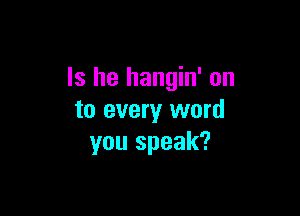 Is he hangin' on

to every word
you speak?