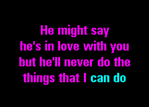 He might say
he's in love with you

but he'll never do the
things that I can do