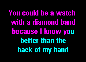 You could he a watch
with a diamond hand
because I know you

better than the
hack of my hand