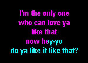 I'm the only one
who can love ya

like that
now hey-yo
do ya like it like that?