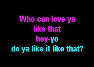 Who can love ya
like that

hey-yo
do ya like it like that?