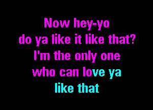 Now hey-yo
do ya like it like that?

I'm the only one
who can love ya
like that