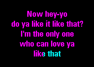 Now hey-yo
do ya like it like that?

I'm the only one
who can love ya
like that