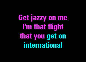 Get iazzy on me
I'm that flight

that you get on
international