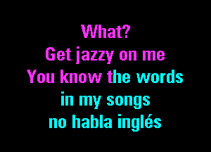 What?
Get iazzy on me

You know the words
in my songs
no hahla inglcEs