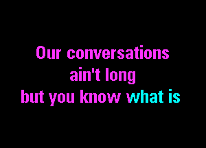 Our conversations
ain't long

but you know what is