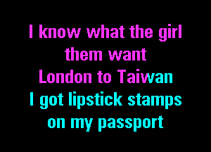 I know what the girl
them want
London to Taiwan
I got lipstick stamps
on my passport