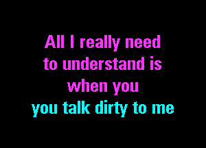 All I really need
to understand is

when you
you talk dirty to me