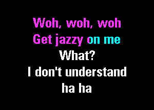Woh, woh, woh
Get jazzy on me

What?
I don't understand
ha ha
