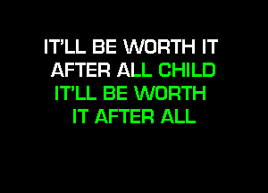 IT'LL BE WORTH IT
AFTER ALL CHILD
IT'LL BE WORTH

IT AFTER ALL

g