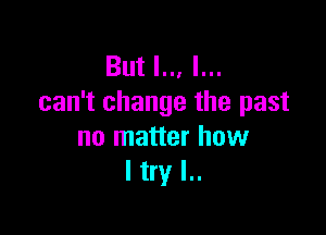 But I.., I...
can't change the past

no matter how
I try I..