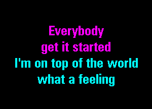 Everybody
get it started

I'm on top of the world
what a feeling