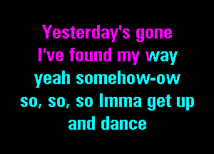 Yesterday's gone
I've found my way

yeah somehow-ow
so, so, so lmma get up
and dance