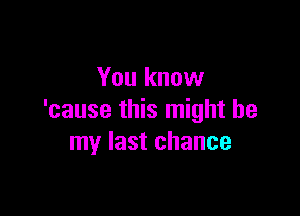 You know

'cause this might be
my last chance