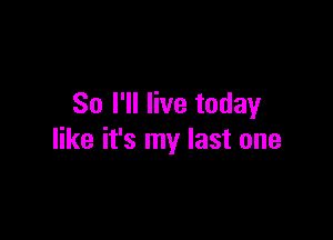 So I'll live today

like it's my last one