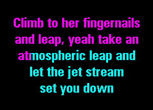 Climb to her fingernails
and leap, yeah take an
atmospheric leap and
let the iet stream
set you down