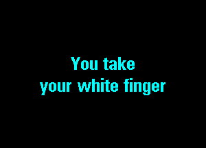 You take

your white finger