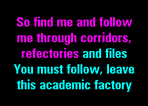 So find me and follow
me through corridors,
refectories and files
You must follow, leave
this academic factory