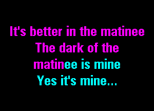 It's better in the matinee
The dark of the

matinee is mine
Yes it's mine...