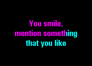 You smile,

mention something
that you like