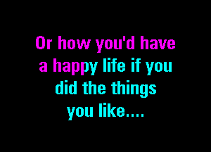 Or how you'd have
a happy life if you

did the things
you like....