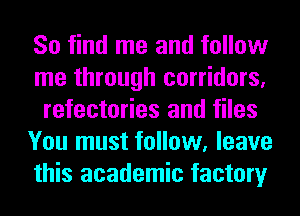 So find me and follow
me through corridors,
refectories and files
You must follow, leave
this academic factory