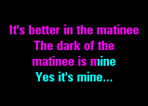 It's better in the matinee
The dark of the

matinee is mine
Yes it's mine...